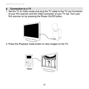 Page 28
AgfaPhoto DuoScan 100 
 27 
8.    Connection to a TV                                                                                                                
1. Set the TV to Video mode and plug the TV cable to the TV out Connector 
of your film scanner and the Video connector of your TV set. Turn your 
film scanner on by pressing the Power On/Off button. 
 
 
 
 
 
 
 
 
 
  
2. Press the Playback mode button to view images on the TV. 
 
 
 
 
 
 
 
 
 
 
 
 
 
 
  