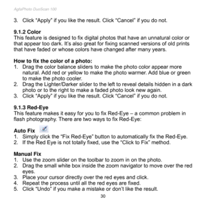 Page 31
AgfaPhoto DuoScan 100 
 30 
3. Click “Apply” if you like the result. Click “Cancel” if you do not. 
 
9.1.2 Color 
This feature is designed to fix digital photos that have an unnatural color or 
that appear too dark. It’s also great for fixing scanned versions of old prints 
that have faded or whose colors have changed after many years. 
 
How to fix the color of a photo: 
1. Drag the color balance sliders to make the photo color appear more 
natural. Add red or yellow to make the photo warmer. Add blue...