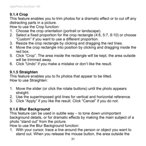 Page 32
AgfaPhoto DuoScan 100 
 31 
9.1.4 Crop 
This feature enables you to trim photos for a dramatic effect or to cut off any 
distracting parts in a picture. 
How to use the Crop function: 
1. Choose the crop orientation (portrait or landscape). 
2. Select a fixed proportion for the crop rectangle (4:6, 5:7, 8:10) or choose 
“Custom” if you want to use a different proportion. 
3. Resize the crop rectangle by clicking and dragging the red lines. 
4. Move the crop rectangle into position by clicking and...