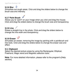 Page 35
AgfaPhoto DuoScan 100 
 34 
9.2.6 Blur 
Smoothes out rough areas. Click and drag the sliders below to change the 
brush size and intensity. 
 
 
9.2.7 Paint Brush 
Allows you to “paint” on your image when you click and drag the mouse. 
Click and drag the sliders below to change the brush size and transparency. 
 
 
9.2.8 Line 
Draws a straight line in the photo. Click and drag the sliders below to 
change the line width and transparency. 
 
 
9.2.9 Eraser 
Simulates an eraser, removing the image by...