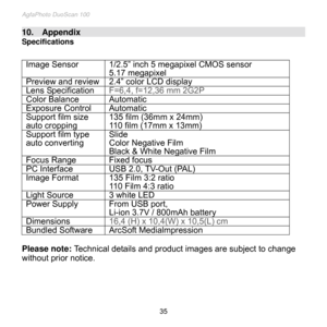 Page 36
AgfaPhoto DuoScan 100 
 35 
10.    Appendix                                                                                                                                      
Specifications 
 
Image Sensor 1/2.5” inch 5 megapixel CMOS sensor 
5.17 megapixel 
Preview and review 2.4” color LCD display 
Lens Specification F=6,4, f=12,36 mm 2G2P 
Color Balance Automatic 
Exposure Control Automatic 
Support film size  
auto cropping 
135 film (36mm x 24mm) 
110 film (17mm x 13mm) 
Support film type  
auto...
