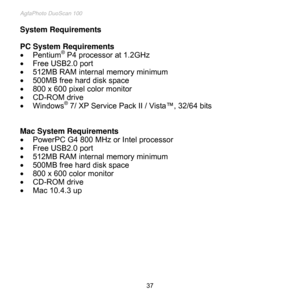 Page 38
AgfaPhoto DuoScan 100 
 37 
System Requirements 
 
PC System Requirements  
 Pentium® P4 processor at 1.2GHz 
 Free USB2.0 port 
 512MB RAM internal memory minimum 
 500MB free hard disk space 
 800 x 600 pixel color monitor 
 CD-ROM drive 
 Windows® 7/ XP Service Pack II / Vista™, 32/64 bits  
 
 
Mac System Requirements 
 PowerPC G4 800 MHz or Intel processor 
 Free USB2.0 port 
 512MB RAM internal memory minimum 
 500MB free hard disk space 
 800 x 600 color monitor 
 CD-ROM drive 
 Mac...