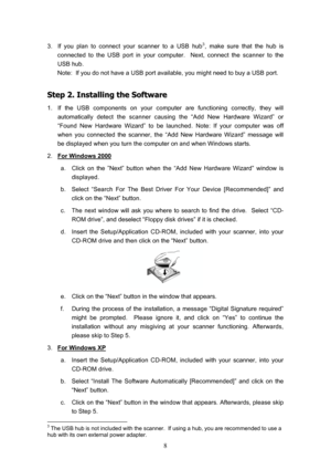 Page 11  8
3.  If you plan to connect your scanner to a USB hub3, make sure that the hub is 
connected to the USB port in your computer.  Next, connect the scanner to the 
USB hub. 
Note:  If you do not have a USB port available, you might need to buy a USB port. 
S
S
t
t
e
e
p
p
 
 
2
2
.
.
 
 
I
I
n
n
s
s
t
t
a
a
l
l
l
l
i
i
n
n
g
g
 
 
t
t
h
h
e
e
 
 
S
S
o
o
f
f
t
t
w
w
a
a
r
r
e
e
 
 
1.  If the USB components on your computer are functioning correctly, they will 
automatically detect the scanner causing...