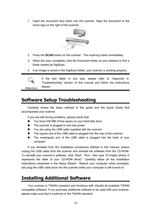 Page 13  10
1.  Insert the document face down into the scanner. Align the document to the  arrow sign on the right of the scanner. 
 
2. Press the  SCAN button on the scanner.  The scanning starts immediately. 
3.  When the scan completes, click My Document folder on your desktop to find a  folder named as DigiScan. 
4.  If an image is saved in the DigiScan folder, your scanner is working properly. 
 
Attention  If the test failed in any way, please refer to “Appendix A: 
Troubleshooting” section of this manual...