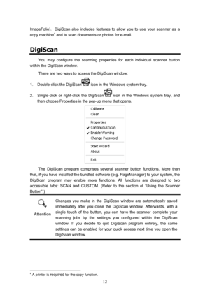 Page 15  12
ImageFolio).  DigiScan also includes features to allow you to use your scanner as a 
copy machine4 and to scan documents or photos for e-mail.  
DigiScan 
You may configure the scanning properties for each individual scanner button 
within the DigiScan window. 
There are two ways to access the DigiScan window: 
1.  Double-click the DigiScan
 icon in the Windows system tray. 
2.  Single-click or right-click the DigiScan
 icon in the Windows system tray, and 
then choose Properties in the pop-up menu...