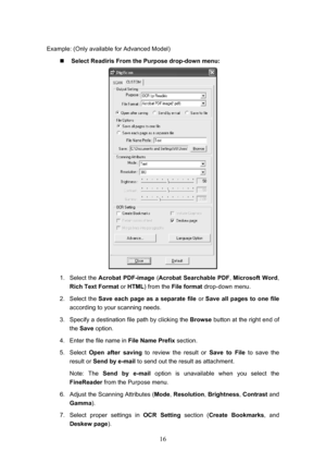 Page 19  16
Example: (Only available for Advanced Model)  „  Select Readiris From the Purpose drop-down menu: 
 
1. Select the  Acrobat PDF-image  (Acrobat Searchable PDF , Microsoft Word, 
Rich Text Format or HTML ) from the File format  drop-down menu. 
2. Select the  Save each page as a separate file  or Save all pages to one file 
according to your scanning needs. 
3.  Specify a destination file path by clicking the  Browse button at the right end of 
the  Save  option. 
4.  Enter the file name in  File...