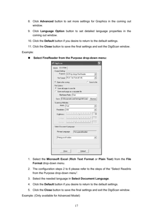 Page 20  17
8. Click  Advanced  button to set more settings for Graphics in the coming out 
window. 
9. Click  Language Option  button to set detailed language properties in the 
coming out window. 
10. Click the  Default button if you desire to return to the default settings. 
11. Click the  Close button to save the final settings and exit the DigiScan window. 
Example: 
„  Select FineReader from the Purpose drop-down menu: 
 
1. Select the  Microsoft Excel ( Rich Text Format  or Plain Text ) from the File...