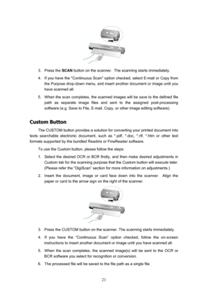 Page 24  21
 
3. Press the  SCAN button on the scanner.  The scanning starts immediately. 
4.  If you have the Continuous Scan option checked, select E-mail or Copy from  the Purpose drop-down menu, and insert another document or image until you 
have scanned all. 
5.  When the scan completes, the scanned images will be save to the defined file  path as separate image files and sent to the assigned post-processing 
software (e.g. Save to File, E-mail, Copy, or other image editing software). 
C
C
u
u
s
s
t
t
o...