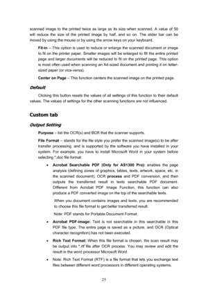 Page 28  25
scanned image to the printed twice as large as its size when scanned. A value of 50 
will reduce the size of the printed image by half, and so on. The slider bar can be 
moved by using the mouse or by using the arrow keys on your keyboard.  Fit-in  – This option is used to reduce or enlarge the scanned document or image 
to fit on the printer paper. Smaller images will be enlarged to fill the entire printed 
page and larger documents will be reduced to fit on the printed page. This option 
is most...