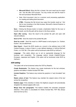 Page 29  26
•  Microsoft Word:  When this file is chosen, the scan result may be output 
into *.doc file after OCR process. You may review and edit the result in 
the word processor Microsoft Word. 
•   Note: Word document (.doc) is a common word processing application, 
for creating and editing texts document. 
•   HTML:  Choosing this file format may output the transfer result as *.htm 
file for your browsing in the Web browser, Microsoft’s Internet Explorer or 
Netscape’s Navigator. 
Save -  Clicking the...