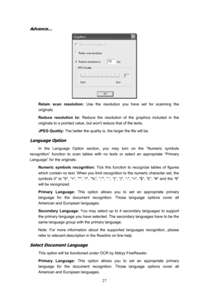 Page 30  27
Advance… 
 
Retain scan resolution: Use the resolution you have set for scanning the 
originals. 
Reduce resolution to:  Reduce the resolution of the graphics included in the 
originals to a pointed value, but wont reduce that of the texts. 
JPEG Quality:  The better the quality is, the larger the file will be. 
Language Option 
In the Language Option section, you may turn on the “Numeric symbols 
recognition” function to scan tables with no texts or select an appropriate “Primary 
Language” for the...