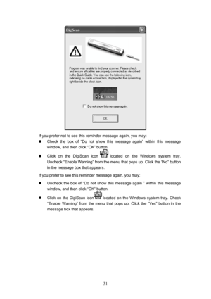 Page 34  31
 
If you prefer not to see this reminder message again, you may: 
„   Check the box of “Do not show this message again” within this message 
window, and then click “OK” button. 
„   Click on the DigiScan icon 
 located on the Windows system tray.  
Uncheck “Enable Warning” from the menu that pops up. Click the “No” button 
in the message box that appears. 
If you prefer to see this reminder message again, you may: 
„   Uncheck the box of “Do not show this message again ” within this message 
window,...