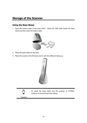 Page 37  34
 
Storage of the Scanner 
U
U
s
s
i
i
n
n
g
g
 
 
t
t
h
h
e
e
 
 
B
B
a
a
s
s
e
e
 
 
S
S
t
t
a
a
n
n
d
d
 
 
1.  Open the bottom plate of the base stand.  Place the USB cable inside the base 
stand and then close the bottom plate. 
 
2.  Place the base stand on the desk. 
3.  Place the scanner onto the base stand, with the USB port facing up. 
 
 
 
Caution Do place the base stand and the scanner on STABLE 
surfaces to prevent them from falling. 
. 
 
 
  