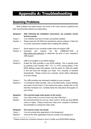 Page 38  35
Appendix A: Troubleshooting 
Scanning Problems 
Most problems are easily solved, and some of the most common questions and 
their recommended solutions are listed below.  
 
Symptom:  After following the installation instructions, my computer cannot  find the scanner. 
Cause 1:  Your software may have not been successfully installed. 
Solution  1:  Please insert the CD-ROM and reinstall the scanner software. Follow the 
on-screen instructions carefully when installing the software. 
 
Cause 2:  Some...