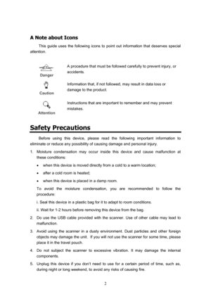 Page 5  2
A
A
 
 
N
N
o
o
t
t
e
e
 
 
a
a
b
b
o
o
u
u
t
t
 
 
I
I
c
c
o
o
n
n
s
s
 
 
This guide uses the following icons to point out information that deserves special 
attention. 
 
 Danger   A procedure that must be followed carefully to prevent injury, or 
accidents. 
 Caution  Information that, if not followed, may result in data loss or 
damage to the product. 
 Attention
 Instructions that are important to remember and may prevent 
mistakes. 
Safety Precautions 
Before using this device, please read the...
