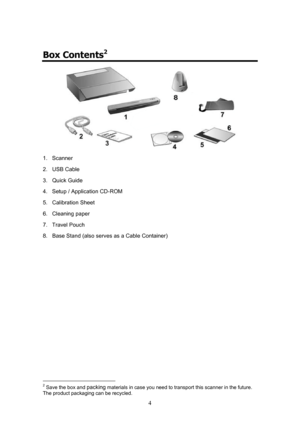 Page 7  4
Box Contents2 
 
1. Scanner 
2. USB Cable 
3.  Quick Guide  
4.  Setup / Application CD-ROM 
5. Calibration Sheet 
6. Cleaning paper 
7. Travel Pouch 
8.  Base Stand (also serves as a Cable Container) 
                                                 2 Save the box and packing materials in case you need to transport this scanner in the future. 
The product packaging can be recycled.  