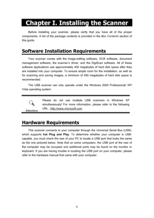 Page 9  6
Chapter I. Installing the Scanner 
Before installing your scanner, please verify that you have all of the proper 
components. A list of the package contents is provided in the  Box Contents section of 
this guide.  
Software Installation Requirements 
Your scanner comes with the image-editing software, OCR software, document 
management software, the scanner’s driver, and the DigiScan software. All of these 
software applications use approximately 400 megabytes of hard disk space after they 
are...
