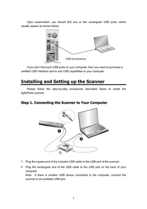 Page 10  7
Upon examination, you should find one or two rectangular USB ports, which 
usually appear as shown below. 
            
If you don’t find such USB ports on your computer, then you need to purchase a 
certified USB interface card to add USB capabilities to your computer. 
Installing and Setting up the Scanner 
Please follow the step-by-step procedures described below to install the 
AgfaPhoto scanner. 
S
S
t
t
e
e
p
p
 
 
1
1
.
.
 
 
C
C
o
o
n
n
n
n
e
e
c
c
t
t
i
i
n
n
g
g
 
 
t
t
h
h
e
e
 
 
S
S
c
c...