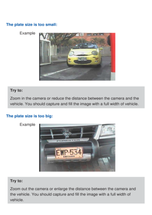 Page 5The plate size is too small:
Example
Try to:
Zoom in the camera or reduce the distance between the camera and the 
vehicle. You should capture and fill the image with a full width of vehicle.
The plate size is too big:
Example
Try to:
Zoom out the camera or enlarge the distance between the camera and 
the vehicle. You should capture and fill the image with a full width of 
vehicle. 