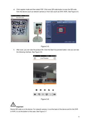 Page 9                                                                            
 6 
e) Click register mode and then select P2P. Click scan QR code button to scan the QR code 
from the device (such as network camera) or from GUI (such as DVR, NVR). See Figure 3-5. 
 
Figure 3-5 
f) After scan, you can view the product SN. Click the Start live preview button, now you can see 
the following interface. See Figure 3-6. 
 
Figure 3-6 
Important 
Device QR code is on the device. For network camera, it is at the...
