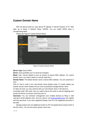 Page 5  5 / 11 
 
 
   
 
Custom Domain Name 
  After the device boots up, input device IP address in Internet Explorer of PC. After 
login, go to Setup  Network Setup DDNS. You can modify DDNS setup in 
corresponding fields.   
  Please see Figure 2 Custom Domain Name. 
 
Figure 2 Custom Domain Name 
 
Server Type: Quick DDNS 
Server: www.quickddns.com (It cannot be changed.) 
Mode: Auto, manual (default is auto as access via device MAC address. For custom 
domain name, you need to switch to manual mode...