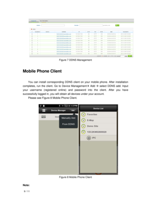 Page 9  9 / 11 
 
 
  
Figure 7 DDNS Management 
Mobile Phone Client   
  You can install corresponding DDNS client on your mobile phone. After installation 
completes, run the client. Go to Device Management Add  select DDNS add. Input 
your username (registered online) and password into the client. After you have 
successfully logged in, you will obtain all devices under your account.   
  Please see Figure 8 Mobile Phone Client. 
 
 
Figure 8 Mobile Phone Client 
 
Note:  