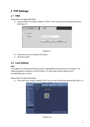 Page 5                                                                            
 2 
2 P2P Settings  
2.1 WEB 
Please follow the steps listed below.  
a) Login the W EB, from Setup->Network->TCP/IP->P2P; you can go to the following interface. 
See Figure 2-1. 
 
Figure 2-1 
b) Check the box here to enable P2P function. 
c) Click Save button.  
 
2.2 Local Settings 
Note 
This chapter is for NVR and DVR series product. Slight different may be found in the interface. The 
following operation is based on the...