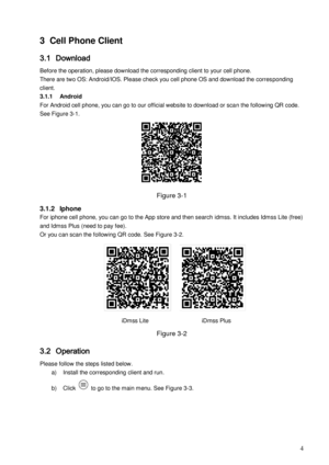 Page 7                                                                            
 4 
3 Cell Phone Client 
3.1 Download  
Before the operation, please download the corresponding client to your cell phone.  
There are two OS: Android/IOS. Please check you cell phone OS and download the corresponding 
client. 
3.1.1 Android 
For Android cell phone, you can go to our official website to download or scan the following QR code. 
See Figure 3-1. 
 
Figure 3-1 
3.1.2 Iphone 
For iphone cell phone, you can go to the...