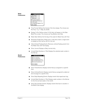 Page 123Chapter 6Page 123
Week 
Preferences
nTime Format. Defines the format of the time display. The choices are 
No Time, 11p, 11:30p, 23, 23:30.
nDisplay To Do. Defines where To Do items will appear on the Date 
Book Plus screen. The choices are Top, Bottom, and Hide.
nWeek Start. Defines the first day of the week for Week View with Text.
nWordwrap Single Entry. Wraps text in cells that contain a single event 
to display as much text as will fit in the cell.
nHide Untimed Floating Events. Removes untimed...