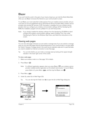 Page 125Chapter 6Page 125
Blazer
If you can’t hold the world in the palm of your hand, at least you can hold the World Wide Web 
when you use Blazer to browse the Internet on your communicator’s screen.
To use Blazer, you must subscribe to data services from your wireless service provider, and you 
must have an account established with an ISP (Internet Service Provider). Many wireless service 
providers also provide ISP services. If ISP information is available from your wireless service 
provider when you...