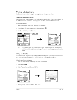 Page 127Chapter 6Page 127
Working with bookmarks
The Bookmark view makes it easy for you to get to web sites you visit often. 
Viewing bookmarked pages
Your communicator may come with a few bookmarks already in place. You can jump directly to 
any of the predefined bookmarks, or to any pages for which you’ve created a bookmark. 
To view a bookmark:
1. Make sure wireless mode is on. See page 19 for details.
2. Press Blazer   twice to access the Bookmark view  .
3. Tap the bookmark you want to view.
 
Tip: You can...