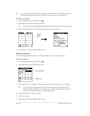 Page 128Page 128 Application-Specific Tasks
Tip: You can also add a bookmark by tapping an empty bookmark slot in the Bookmark view 
and entering a Name, Description, and URL for the page you want to bookmark.
To define a bookmark:
1. From the Bookmark view, press Menu  .
2. Under Bookmark, select Add Bookmark (/A).
Tip: You can also open the New Bookmark dialog box by tapping an empty bookmark slot.
3. Enter a Name, Description, and URL for the page you want to bookmark.
4. Hold Option   and press Return   to...