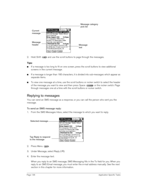 Page 136Page 136 Application-Specific Tasks
2. Hold Shift   and use the scroll buttons to page through the messages.
Tips:
nIf a message is too long to fit on one screen, press the scroll buttons to view additional 
screens in the current message.
nIf a message is longer than 160 characters, it is divided into sub-messages which appear as 
separate items.
nTo view one message at a time, use the scroll buttons or rocker switch to select the header 
of the message you want to view and then press Space   or the...