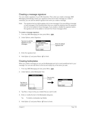 Page 139Chapter 6Page 139
Creating a message signature
You can create a signature of up to 80 characters. Then, when you create a message, SMS 
Messaging automatically inserts your signature at the end of each message you create. If 
necessary, you can edit the default signature text when you create a message.
Note: The signature text you define applies only to new messages. If you are editing a message 
or have messages in the Pending folder when you create the signature text, the signature 
text will not be...