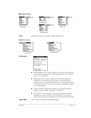 Page 143Chapter 6Page 143
Message menus
 
 
Options menus
 
 
OpenDisplays the selected message in single message view.
Preferences
 
nSMS Message Center number. Enables you to enter the number for 
your wireless service provider’s SMS message center. This number is 
stored on your SIM card.
nSMS Email Center number. Enables you to enter the telephone 
number for your wireless service provider’s e-mail gateway. This 
number is stored on your communicator. If you move your SIM card to 
another phone, you need to...