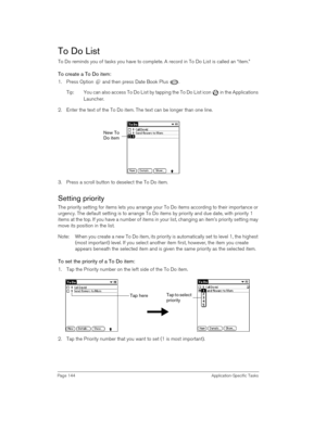 Page 144Page 144 Application-Specific Tasks
To Do List
To Do reminds you of tasks you have to complete. A record in To Do List is called an “item.”
To create a To Do item:
1. Press Option   and then press Date Book Plus  . 
Tip: You can also access To Do List by tapping the To Do List icon   in the Applications 
Launcher.
2. Enter the text of the To Do item. The text can be longer than one line.
3. Press a scroll button to deselect the To Do item.
Setting priority
The priority setting for items lets you arrange...