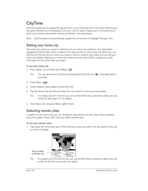 Page 150Page 150 Application-Specific Tasks
CityTime
CityTime enables you to display the day and time in your home city and in four other cities around 
the globe. Whether you’re travelling or at home, now it’s easy to keep track of the best time to 
reach your business associates, friends, and family in far away places.
Note: CityTime does not automatically update the current time for Daylight Savings Time.
Setting your home city
The home city serves as a point of reference for your other city selections. The...
