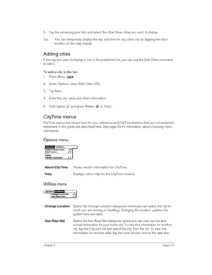 Page 151Chapter 6Page 151
2. Tap the remaining pick lists and select the other three cities you want to display.
Tip: You can temporarily display the day and time for any other city by tapping the city’s 
location on the map display. 
Adding cities
If the city you want to display is not in the predefined list, you can use the Edit Cities command 
to add it.
To add a city to the list:
1. Press Menu  .
2. Under Options, select Edit Cities (/E).
3. Tap New.
4. Enter the city name and other information.
5. Hold...