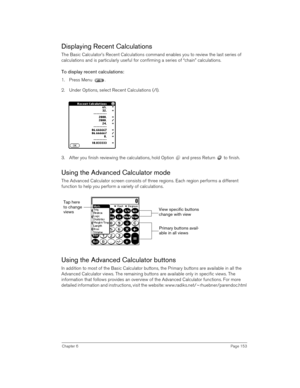 Page 153Chapter 6Page 153
Displaying Recent Calculations
The Basic Calculator’s Recent Calculations command enables you to review the last series of 
calculations and is particularly useful for confirming a series of “chain” calculations.
To display recent calculations:
1. Press Menu  .
2. Under Options, select Recent Calculations (/I).
3. After you finish reviewing the calculations, hold Option   and press Return   to finish.
Using the Advanced Calculator mode
The Advanced Calculator screen consists of three...