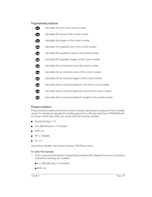 Page 155Chapter 6Page 155
Trigonometry buttons
Finance buttons
Finance buttons enable you to find an unknown variable value based on a group of known variable 
values. For example, to calculate the monthly payment for a 30-year home loan of $100,000 with 
an annual interest rate of 8%, you would enter the following variables:
nPayments/year = 12
nN = 360 (30 years x 12 months)
nAPR = 8
nPV = 100,000
nFV = 0
Using these variables, the answer would be -733.76 per month.
To solve this example:
1. Enter a value and...