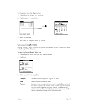 Page 163Chapter 6Page 163
To change the date of an Expense item:
1. Tap the Expense item you want to change.
2. Tap the date of the selected item. 
3. Select the new date.
4. Hold Option   and press Return   to finish.
Entering receipt details
Expense provides a variety of options that you can associate with an item. These options appear 
in the Receipt Details dialog box.
To open the Receipt Details dialog box:
1. Tap the Expense item to which you want to assign details.
2. Tap Details.
 
3. Select any of the...