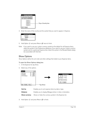 Page 165Chapter 6Page 165
4. Enter the name of the country and the symbol that you want to appear in Expense.
5. Hold Option   and press Return   twice to finish.
Note: If you want to use your custom currency symbol as the default for all Expense items, 
select the symbol in the Preferences dialog box. If you want to use your custom currency 
symbol only for a particular Expense item, select the symbol in the Receipt Details dialog 
box associated with that item.
Show Options
Show Options define the sort order...