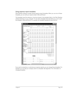 Page 167Chapter 6Page 167
Using expense report templates
Palm Desktop software includes several expense report templates. When you use one of these 
templates, you can edit your expense data in Microsoft Excel. 
The templates have the extension .xlt and are stored in the template folder in the Palm Desktop 
software directory on your computer. To see what a template looks like before you use it, open 
the template in Microsoft Excel. For example, the template Sample2.xlt looks like this:
If you want to...