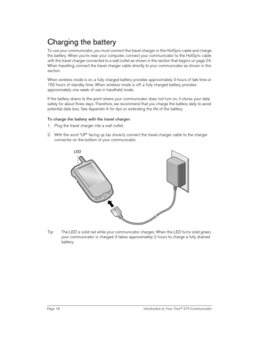 Page 18Page 18  Introduction to Your Treo™ 270 Communicator
Charging the battery
To use your communicator, you must connect the travel charger or the HotSync cable and charge 
the battery. When you’re near your computer, connect your communicator to the HotSync cable 
with the travel charger connected to a wall outlet as shown in the section that begins on page 24. 
When travelling, connect the travel charger cable directly to your communicator as shown in this 
section.
When wireless mode is on, a fully...