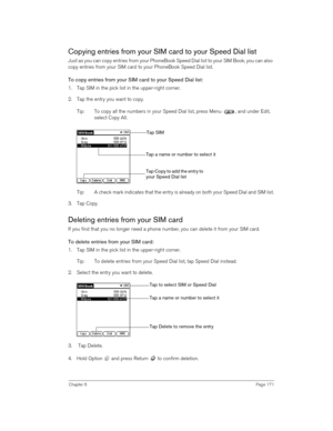 Page 171Chapter 6Page 171
Copying entries from your SIM card to your Speed Dial list
Just as you can copy entries from your PhoneBook Speed Dial list to your SIM Book, you can also 
copy entries from your SIM card to your PhoneBook Speed Dial list. 
To copy entries from your SIM card to your Speed Dial list:
1. Tap SIM in the pick list in the upper-right corner.
2. Tap the entry you want to copy.
Tip: To copy all the numbers in your Speed Dial list, press Menu  , and under Edit, 
select Copy All. 
Tip: A check...