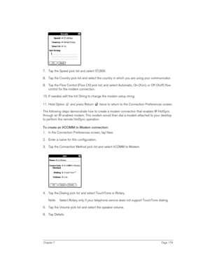 Page 179Chapter 7Page 179
 
7. Tap the Speed pick list and select 57,600.
8. Tap the Country pick list and select the country in which you are using your communicator.
9. Tap the Flow Control (Flow Ctl) pick list, and select Automatic, On (Xon), or Off (Xoff) flow 
control for the modem connection.
10. If needed, edit the Init String to change the modem setup string. 
11. Hold Option   and press Return   twice to return to the Connection Preferences screen.
The following steps demonstrate how to create a modem...