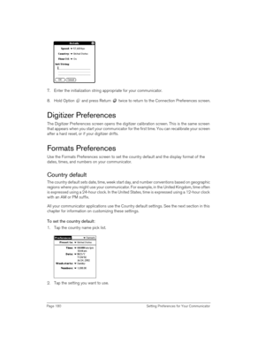 Page 180Page 180  Setting Preferences for Your Communicator
7. Enter the initialization string appropriate for your communicator. 
8. Hold Option   and press Return   twice to return to the Connection Preferences screen.
Digitizer Preferences
The Digitizer Preferences screen opens the digitizer calibration screen. This is the same screen 
that appears when you start your communicator for the first time. You can recalibrate your screen 
after a hard reset, or if your digitizer drifts.
Formats Preferences
Use the...