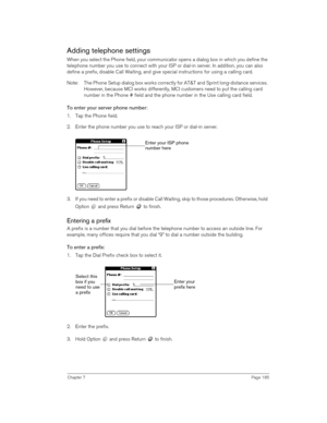 Page 185Chapter 7Page 185
Adding telephone settings
When you select the Phone field, your communicator opens a dialog box in which you define the 
telephone number you use to connect with your ISP or dial-in server. In addition, you can also 
define a prefix, disable Call Waiting, and give special instructions for using a calling card.
Note: The Phone Setup dialog box works correctly for AT&T and Sprint long-distance services. 
However, because MCI works differently, MCI customers need to put the calling card...