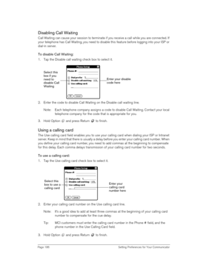 Page 186Page 186  Setting Preferences for Your Communicator
Disabling Call Waiting
Call Waiting can cause your session to terminate if you receive a call while you are connected. If 
your telephone has Call Waiting, you need to disable this feature before logging into your ISP or 
dial-in server.
To disable Call Waiting:
1. Tap the Disable call waiting check box to select it.
2. Enter the code to disable Call Waiting on the Disable call waiting line.
Note: Each telephone company assigns a code to disable Call...