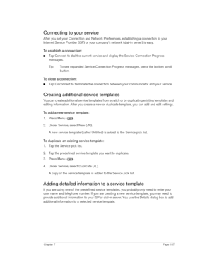 Page 187Chapter 7Page 187
Connecting to your service
After you set your Connection and Network Preferences, establishing a connection to your 
Internet Service Provider (ISP) or your company’s network (dial-in server) is easy.
To establish a connection:
nTap Connect to dial the current service and display the Service Connection Progress 
messages. 
Tip: To see expanded Service Connection Progress messages, press the bottom scroll 
button.
To close a connection:
nTap Disconnect to terminate the connection between...